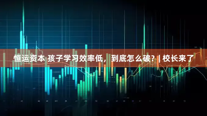 恒运资本 孩子学习效率低，到底怎么破？| 校长来了