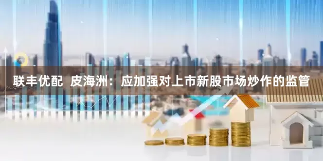 联丰优配  皮海洲：应加强对上市新股市场炒作的监管