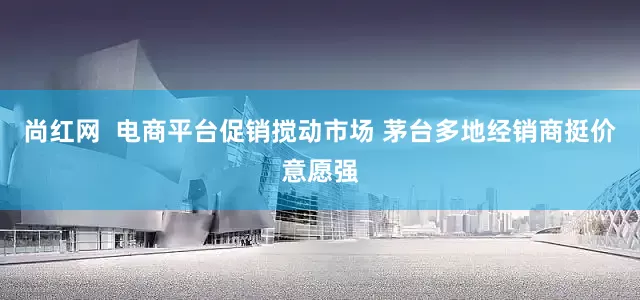 尚红网  电商平台促销搅动市场 茅台多地经销商挺价意愿强