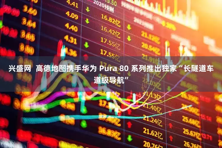 兴盛网  高德地图携手华为 Pura 80 系列推出独家“长隧道车道级导航”