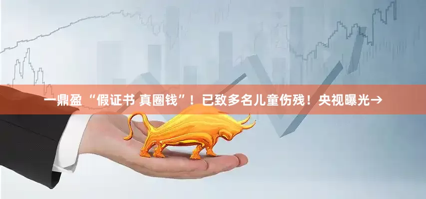 一鼎盈 “假证书 真圈钱”！已致多名儿童伤残！央视曝光→