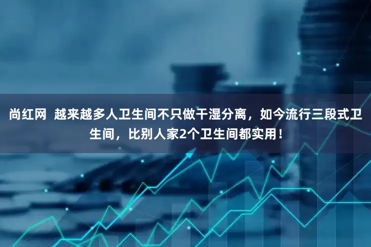 尚红网  越来越多人卫生间不只做干湿分离，如今流行三段式卫生间，比别人家2个卫生间都实用！