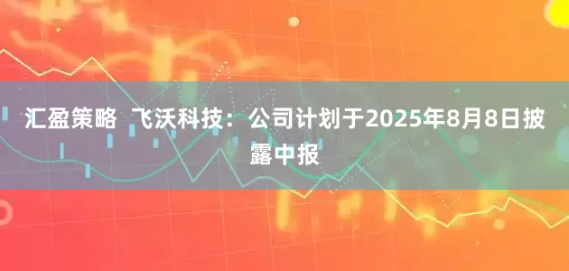 汇盈策略  飞沃科技：公司计划于2025年8月8日披露中报