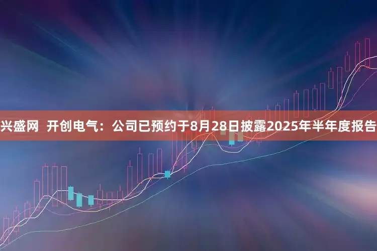 兴盛网  开创电气：公司已预约于8月28日披露2025年半年度报告