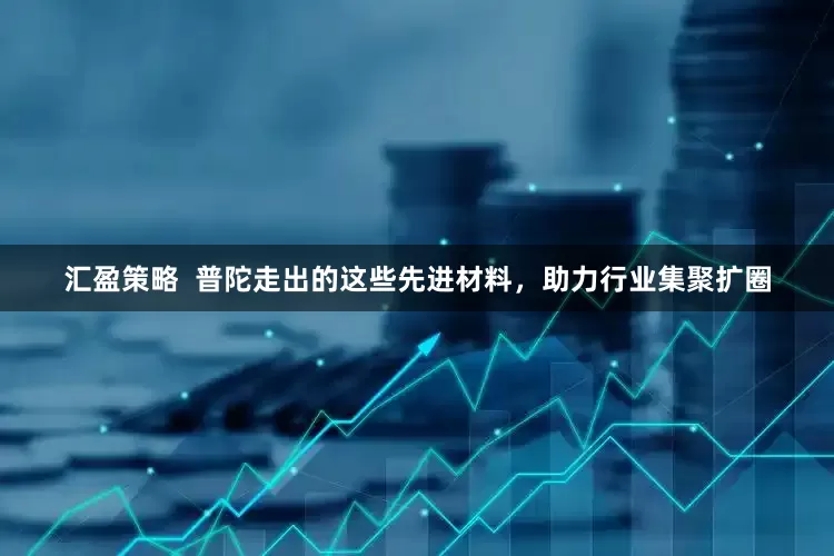 汇盈策略  普陀走出的这些先进材料，助力行业集聚扩圈