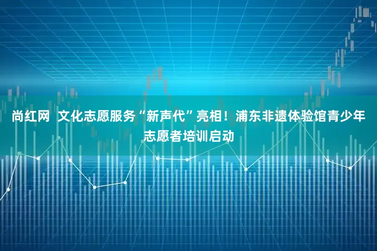 尚红网  文化志愿服务“新声代”亮相！浦东非遗体验馆青少年志愿者培训启动