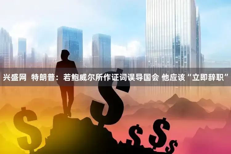 兴盛网  特朗普：若鲍威尔所作证词误导国会 他应该“立即辞职”