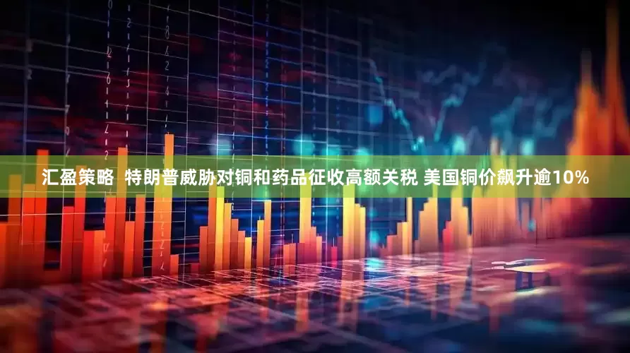 汇盈策略  特朗普威胁对铜和药品征收高额关税 美国铜价飙升逾10%