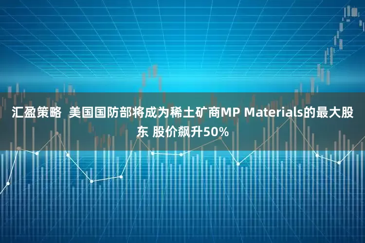 汇盈策略  美国国防部将成为稀土矿商MP Materials的最大股东 股价飙升50%