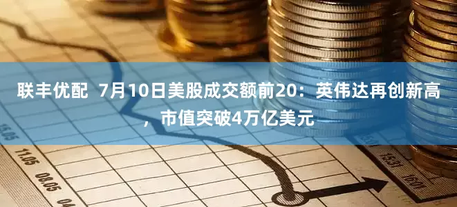 联丰优配  7月10日美股成交额前20：英伟达再创新高，市值突破4万亿美元