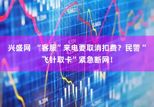 兴盛网  “客服”来电要取消扣费？民警“飞针取卡”紧急断网！