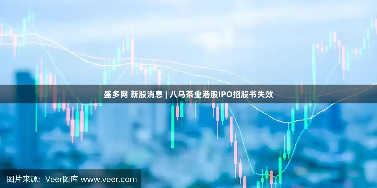 盛多网 新股消息 | 八马茶业港股IPO招股书失效