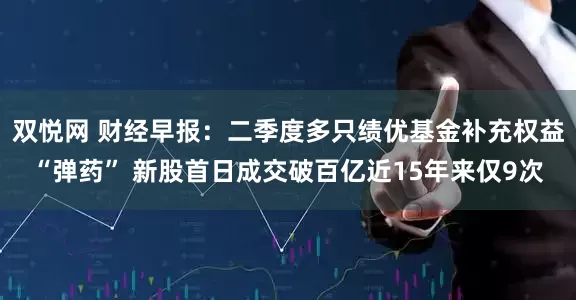双悦网 财经早报：二季度多只绩优基金补充权益“弹药” 新股首日成交破百亿近15年来仅9次