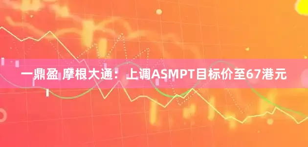 一鼎盈 摩根大通：上调ASMPT目标价至67港元