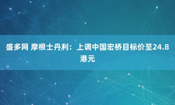 盛多网 摩根士丹利：上调中国宏桥目标价至24.8港元