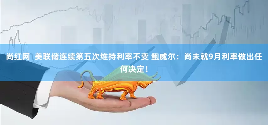 尚红网  美联储连续第五次维持利率不变 鲍威尔：尚未就9月利率做出任何决定！