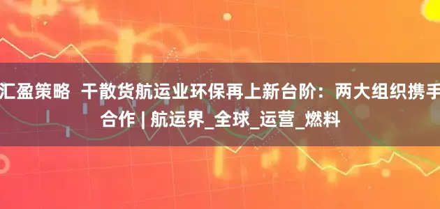 汇盈策略  干散货航运业环保再上新台阶：两大组织携手合作 | 航运界_全球_运营_燃料